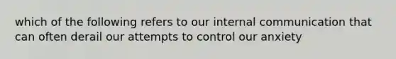 which of the following refers to our internal communication that can often derail our attempts to control our anxiety