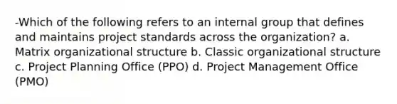 -Which of the following refers to an internal group that defines and maintains project standards across the organization? a. Matrix organizational structure b. Classic organizational structure c. Project Planning Office (PPO) d. Project Management Office (PMO)