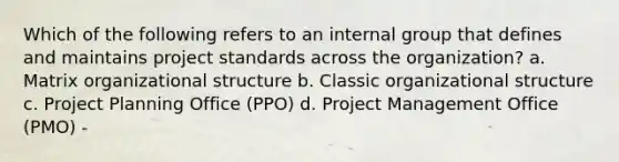 Which of the following refers to an internal group that defines and maintains project standards across the organization? a. Matrix organizational structure b. Classic organizational structure c. Project Planning Office (PPO) d. Project Management Office (PMO) -