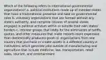 Which of the following refers to international governmental organizations? a. political institutions made up of member-states that have a transnational presence and take on governmental roles b. voluntary organizations that are formed without any state's authority, and comprise citizens of several states engaged in political activism within or outside their own states' borders c. interest groups that lobby for the elimination of tariffs, quotas, and other measures that make imports more expensive than domestically produced goods d. organizations from one country that purchase or create assets in a different country e. institutions which generate jobs outside of manufacturing and agriculture that include medicine, law, transportation, retail sales, tourism, and entertainment