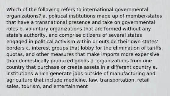 Which of the following refers to international governmental organizations? a. political institutions made up of member-states that have a transnational presence and take on governmental roles b. voluntary organizations that are formed without any state's authority, and comprise citizens of several states engaged in political activism within or outside their own states' borders c. interest groups that lobby for the elimination of tariffs, quotas, and other measures that make imports more expensive than domestically produced goods d. organizations from one country that purchase or create assets in a different country e. institutions which generate jobs outside of manufacturing and agriculture that include medicine, law, transportation, retail sales, tourism, and entertainment