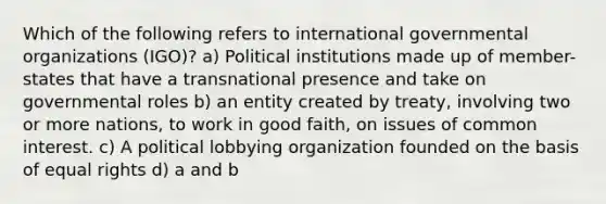 Which of the following refers to international governmental organizations (IGO)? a) Political institutions made up of member-states that have a transnational presence and take on governmental roles b) an entity created by treaty, involving two or more nations, to work in good faith, on issues of common interest. c) A political lobbying organization founded on the basis of equal rights d) a and b