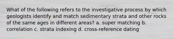 What of the following refers to the investigative process by which geologists identify and match sedimentary strata and other rocks of the same ages in different areas? a. super matching b. correlation c. strata indexing d. cross-reference dating