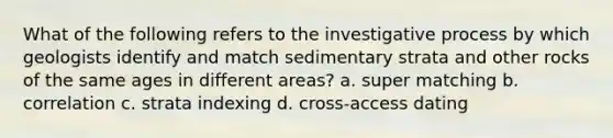 What of the following refers to the investigative process by which geologists identify and match sedimentary strata and other rocks of the same ages in different areas? a. super matching b. correlation c. strata indexing d. cross-access dating