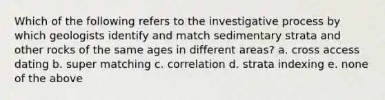 Which of the following refers to the investigative process by which geologists identify and match sedimentary strata and other rocks of the same ages in different areas? a. cross access dating b. super matching c. correlation d. strata indexing e. none of the above