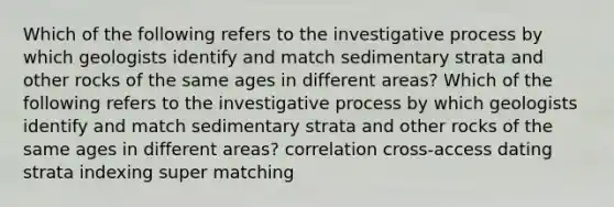 Which of the following refers to the investigative process by which geologists identify and match sedimentary strata and other rocks of the same ages in different areas? Which of the following refers to the investigative process by which geologists identify and match sedimentary strata and other rocks of the same ages in different areas? correlation cross-access dating strata indexing super matching