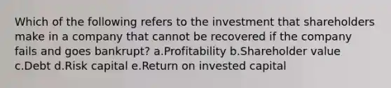 Which of the following refers to the investment that shareholders make in a company that cannot be recovered if the company fails and goes bankrupt? a.Profitability b.Shareholder value c.Debt d.Risk capital e.Return on invested capital