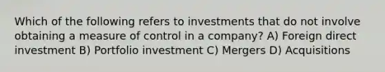 Which of the following refers to investments that do not involve obtaining a measure of control in a company? A) Foreign direct investment B) Portfolio investment C) Mergers D) Acquisitions