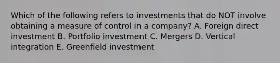 Which of the following refers to investments that do NOT involve obtaining a measure of control in a company? A. Foreign direct investment B. Portfolio investment C. Mergers D. Vertical integration E. Greenfield investment