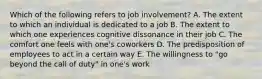 Which of the following refers to job involvement? A. The extent to which an individual is dedicated to a job B. The extent to which one experiences cognitive dissonance in their job C. The comfort one feels with one's coworkers D. The predisposition of employees to act in a certain way E. The willingness to "go beyond the call of duty" in one's work