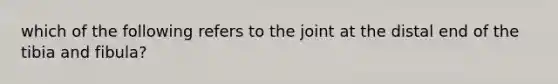 which of the following refers to the joint at the distal end of the tibia and fibula?