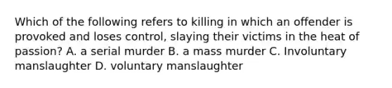 Which of the following refers to killing in which an offender is provoked and loses control, slaying their victims in the heat of passion? A. a serial murder B. a mass murder C. Involuntary manslaughter D. voluntary manslaughter