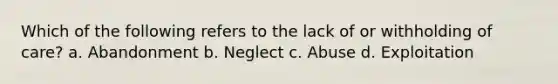 Which of the following refers to the lack of or withholding of care? a. Abandonment b. Neglect c. Abuse d. Exploitation