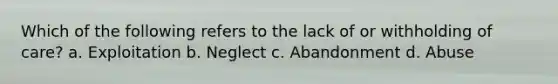 Which of the following refers to the lack of or withholding of care? a. Exploitation b. Neglect c. Abandonment d. Abuse