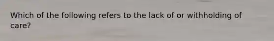 Which of the following refers to the lack of or withholding of care?