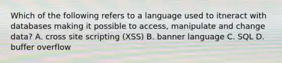 Which of the following refers to a language used to itneract with databases making it possible to access, manipulate and change data? A. cross site scripting (XSS) B. banner language C. SQL D. buffer overflow