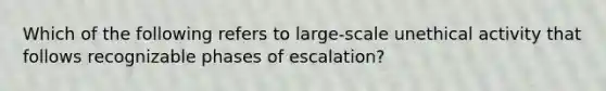 Which of the following refers to large-scale unethical activity that follows recognizable phases of escalation?