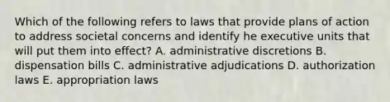 Which of the following refers to laws that provide plans of action to address societal concerns and identify he executive units that will put them into effect? A. administrative discretions B. dispensation bills C. administrative adjudications D. authorization laws E. appropriation laws