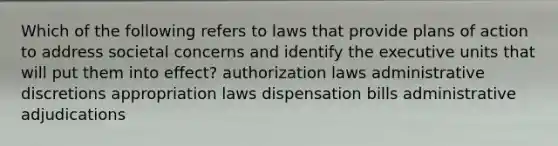 Which of the following refers to laws that provide plans of action to address societal concerns and identify the executive units that will put them into effect? authorization laws administrative discretions appropriation laws dispensation bills administrative adjudications