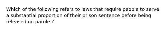 Which of the following refers to laws that require people to serve a substantial proportion of their prison sentence before being released on parole ?