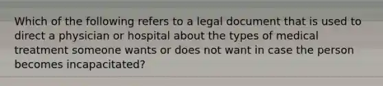 Which of the following refers to a legal document that is used to direct a physician or hospital about the types of medical treatment someone wants or does not want in case the person becomes incapacitated?