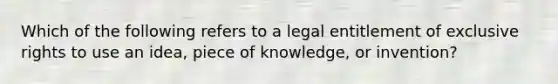 Which of the following refers to a legal entitlement of exclusive rights to use an idea, piece of knowledge, or invention?