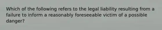 Which of the following refers to the legal liability resulting from a failure to inform a reasonably foreseeable victim of a possible danger?