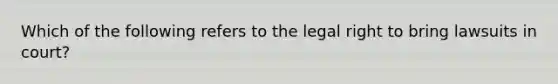 Which of the following refers to the legal right to bring lawsuits in court?