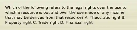 Which of the following refers to the legal rights over the use to which a resource is put and over the use made of any income that may be derived from that resource? A. Theocratic right B. Property right C. Trade right D. Financial right