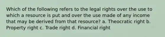 Which of the following refers to the legal rights over the use to which a resource is put and over the use made of any income that may be derived from that resource? a. Theocratic right b. Property right c. Trade right d. Financial right