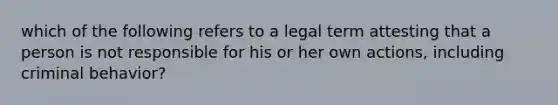 which of the following refers to a legal term attesting that a person is not responsible for his or her own actions, including criminal behavior?