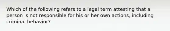 Which of the following refers to a legal term attesting that a person is not responsible for his or her own actions, including criminal behavior?