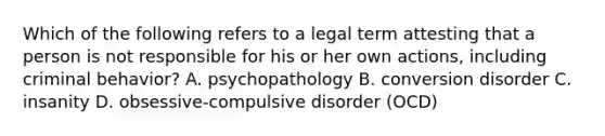 Which of the following refers to a legal term attesting that a person is not responsible for his or her own actions, including criminal behavior? A. psychopathology B. conversion disorder C. insanity D. obsessive-compulsive disorder (OCD)