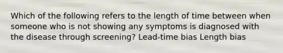 Which of the following refers to the length of time between when someone who is not showing any symptoms is diagnosed with the disease through screening? Lead-time bias Length bias