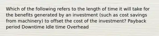 Which of the following refers to the length of time it will take for the benefits generated by an investment (such as cost savings from machinery) to offset the cost of the investment? Payback period Downtime Idle time Overhead