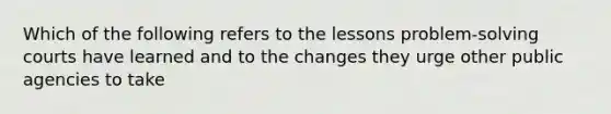 Which of the following refers to the lessons problem-solving courts have learned and to the changes they urge other public agencies to take