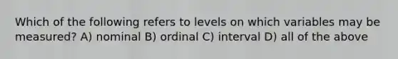 Which of the following refers to levels on which variables may be measured? A) nominal B) ordinal C) interval D) all of the above