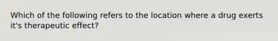 Which of the following refers to the location where a drug exerts it's therapeutic effect?