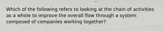 Which of the following refers to looking at the chain of activities as a whole to improve the overall flow through a system composed of companies working together?