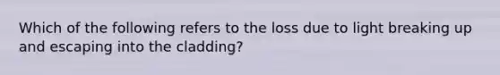 Which of the following refers to the loss due to light breaking up and escaping into the cladding?