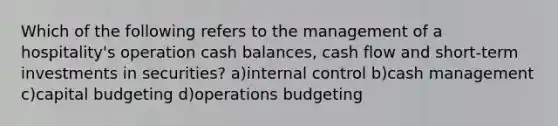 Which of the following refers to the management of a hospitality's operation cash balances, cash flow and short-term investments in securities? a)internal control b)cash management c)capital budgeting d)operations budgeting