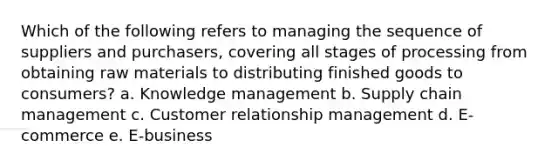 Which of the following refers to managing the sequence of suppliers and purchasers, covering all stages of processing from obtaining raw materials to distributing finished goods to consumers? a. Knowledge management b. Supply chain management c. Customer relationship management d. E-commerce e. E-business