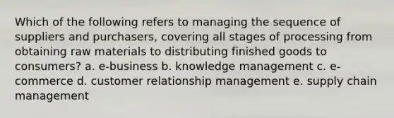 Which of the following refers to managing the sequence of suppliers and purchasers, covering all stages of processing from obtaining raw materials to distributing finished goods to consumers? a. e-business b. knowledge management c. e-commerce d. customer relationship management e. supply chain management