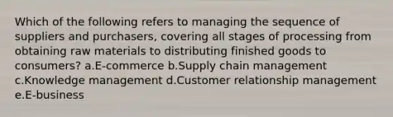 Which of the following refers to managing the sequence of suppliers and purchasers, covering all stages of processing from obtaining raw materials to distributing finished goods to consumers? a.E-commerce b.Supply chain management c.Knowledge management d.Customer relationship management e.E-business