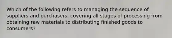 Which of the following refers to managing the sequence of suppliers and purchasers, covering all stages of processing from obtaining raw materials to distributing finished goods to consumers?