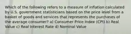 Which of the following refers to a measure of inflation calculated by U.S. government statisticians based on the price level from a basket of goods and services that represents the purchases of the average consumer? a) Consumer Price Index (CPI) b) Real Value c) Real Interest Rate d) Nominal Value