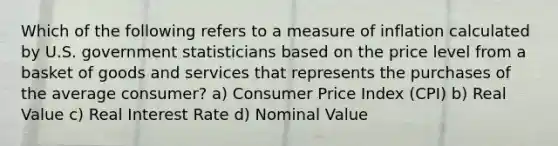 Which of the following refers to a measure of inflation calculated by U.S. government statisticians based on the price level from a basket of goods and services that represents the purchases of the average consumer? a) Consumer Price Index (CPI) b) Real Value c) Real Interest Rate d) Nominal Value