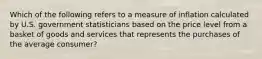 Which of the following refers to a measure of inflation calculated by U.S. government statisticians based on the price level from a basket of goods and services that represents the purchases of the average consumer?