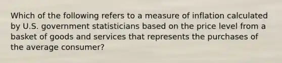 Which of the following refers to a measure of inflation calculated by U.S. government statisticians based on the price level from a basket of goods and services that represents the purchases of the average consumer?