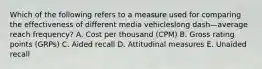 Which of the following refers to a measure used for comparing the effectiveness of different media vehicleslong dash—average reach​ frequency? A. Cost per thousand​ (CPM) B. Gross rating points​ (GRPs) C. Aided recall D. Attitudinal measures E. Unaided recall